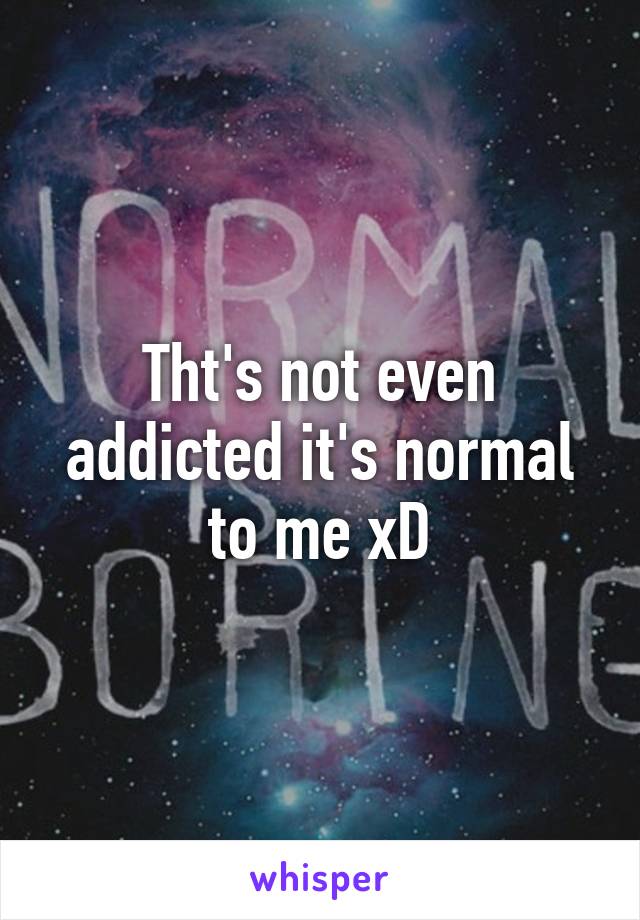 Tht's not even addicted it's normal to me xD