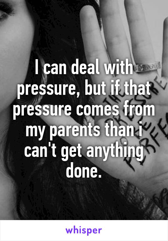 I can deal with pressure, but if that pressure comes from my parents than i can't get anything done.