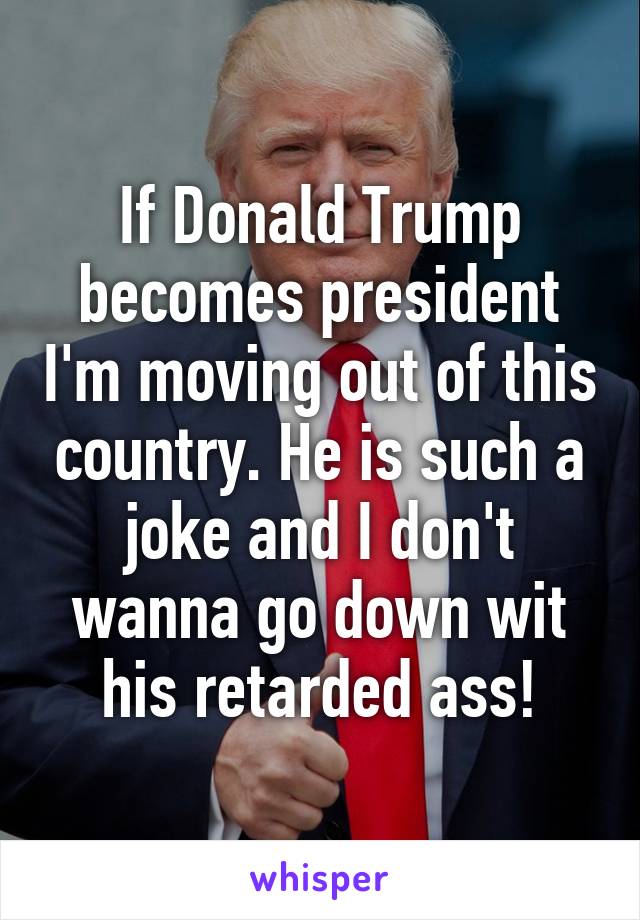 If Donald Trump becomes president I'm moving out of this country. He is such a joke and I don't wanna go down wit his retarded ass!