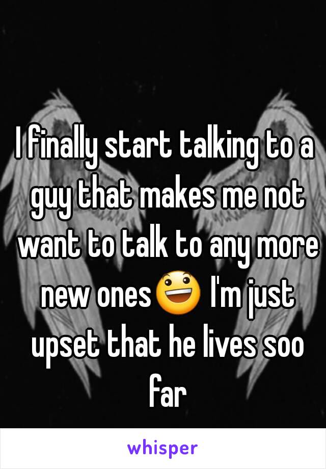 I finally start talking to a guy that makes me not want to talk to any more new ones😃 I'm just upset that he lives soo far