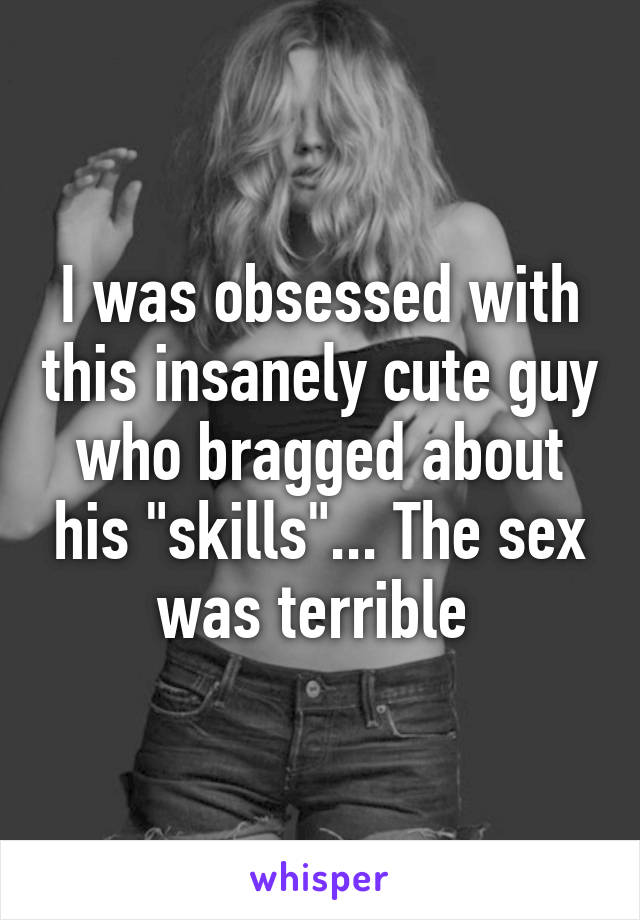 I was obsessed with this insanely cute guy who bragged about his "skills"... The sex was terrible 