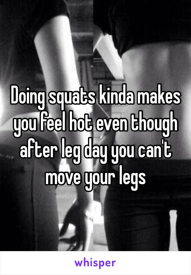 Doing squats kinda makes you feel hot even though after leg day you can't move your legs