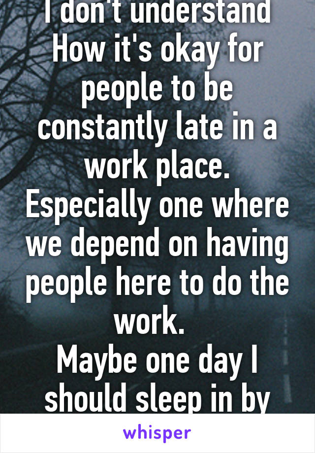 I don't understand How it's okay for people to be constantly late in a work place. Especially one where we depend on having people here to do the work.  
Maybe one day I should sleep in by accident. 