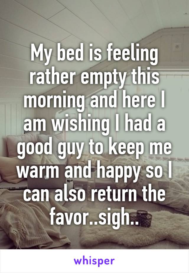 My bed is feeling rather empty this morning and here I am wishing I had a good guy to keep me warm and happy so I can also return the favor..sigh..