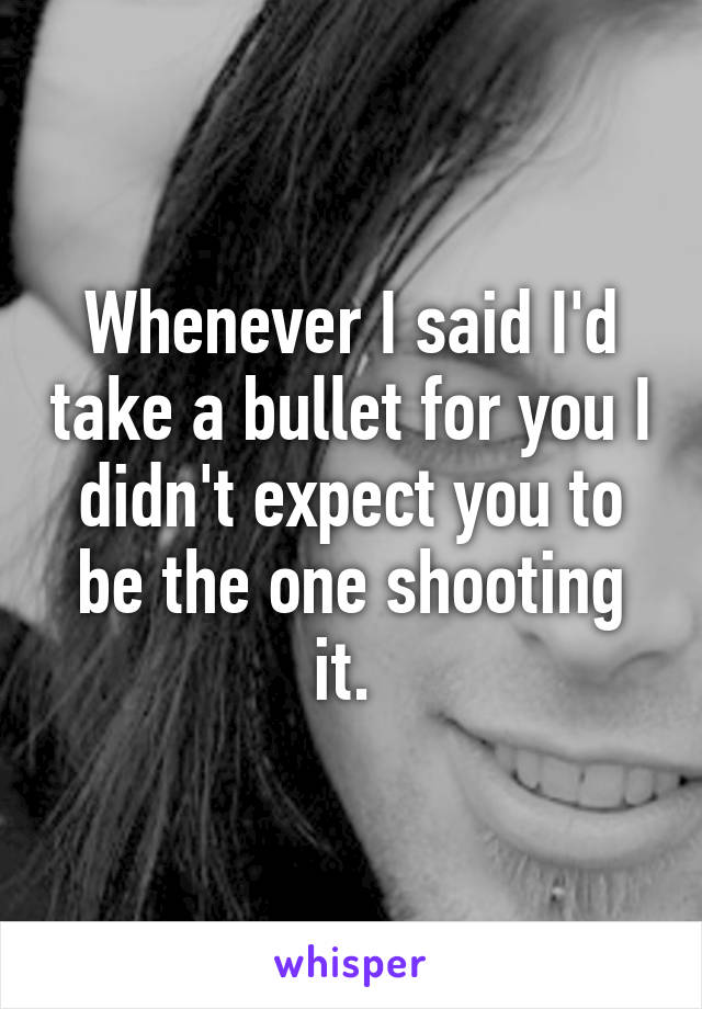 Whenever I said I'd take a bullet for you I didn't expect you to be the one shooting it. 