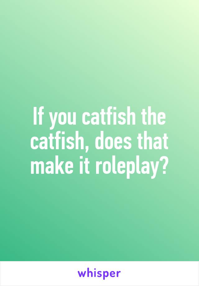 If you catfish the catfish, does that make it roleplay?