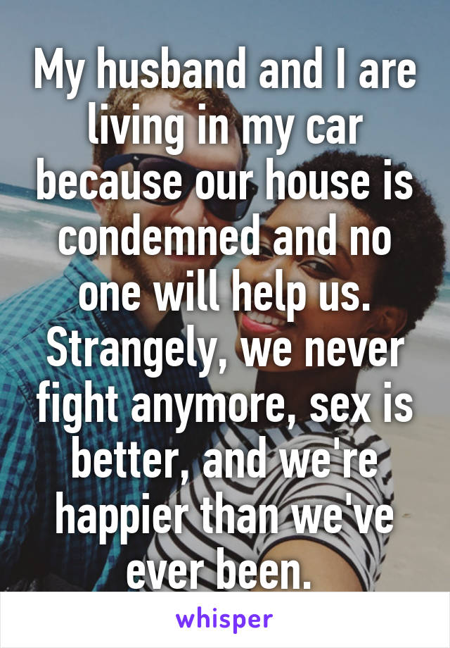 My husband and I are living in my car because our house is condemned and no one will help us. Strangely, we never fight anymore, sex is better, and we're happier than we've ever been. 