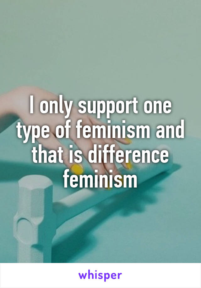 I only support one type of feminism and that is difference feminism