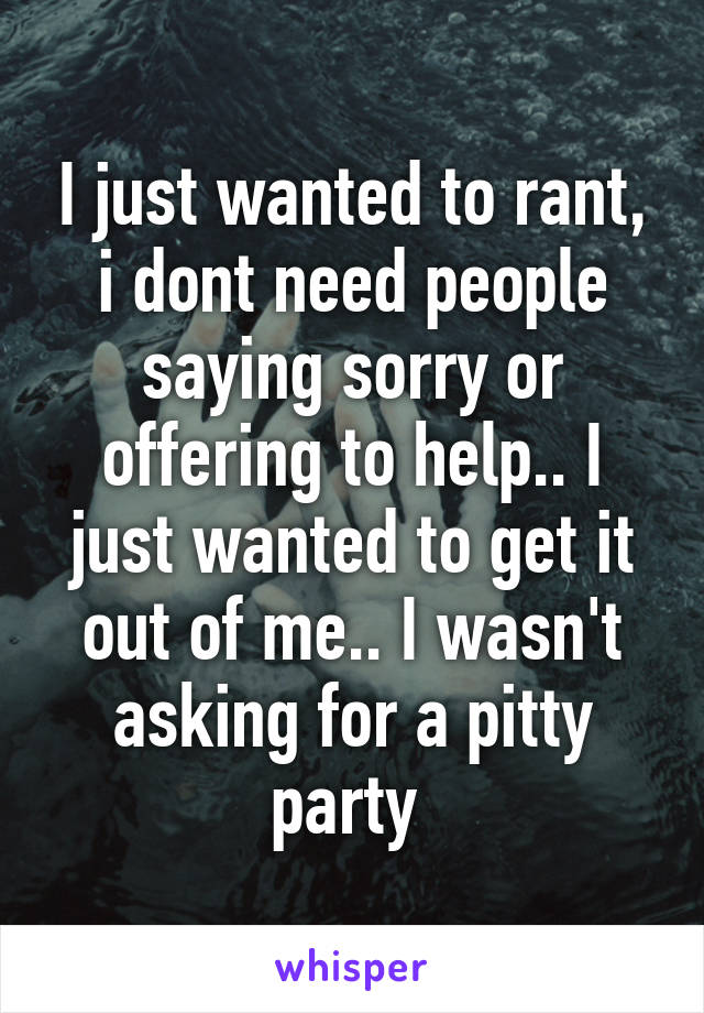 I just wanted to rant, i dont need people saying sorry or offering to help.. I just wanted to get it out of me.. I wasn't asking for a pitty party 