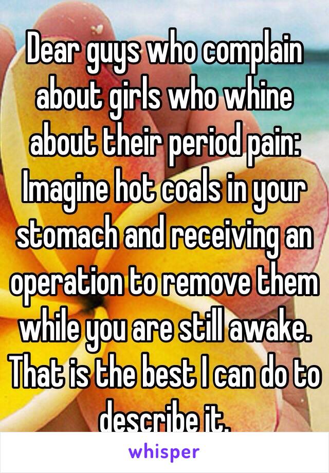 Dear guys who complain about girls who whine about their period pain:
Imagine hot coals in your stomach and receiving an operation to remove them while you are still awake.
That is the best I can do to describe it.