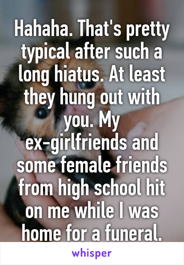 Hahaha. That's pretty typical after such a long hiatus. At least they hung out with you. My ex-girlfriends and some female friends from high school hit on me while I was home for a funeral.