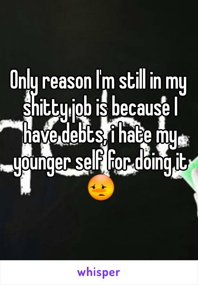 Only reason I'm still in my shitty job is because I have debts, i hate my younger self for doing it 😳