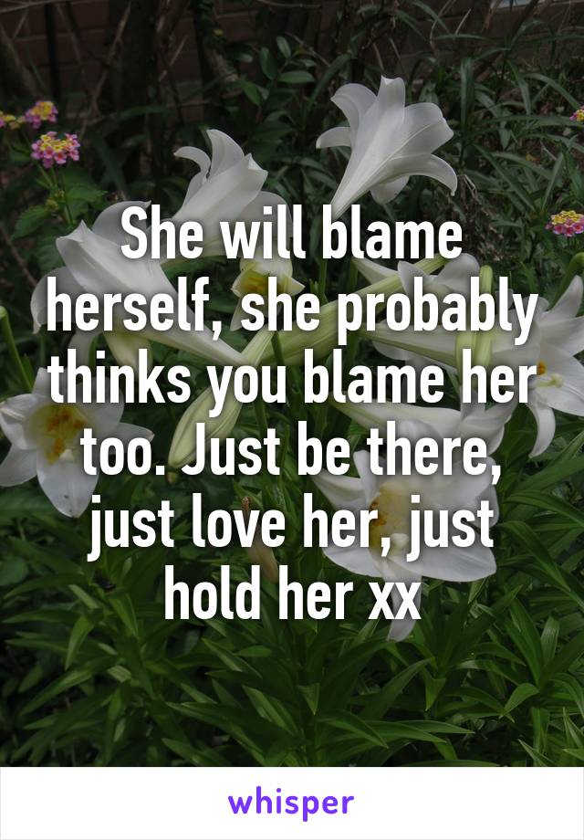 She will blame herself, she probably thinks you blame her too. Just be there, just love her, just hold her xx