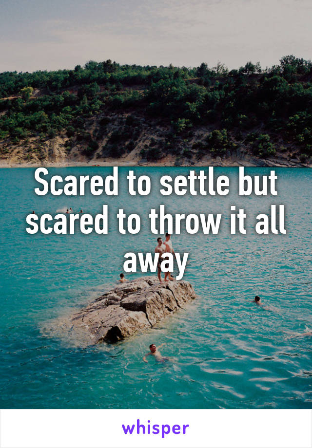 Scared to settle but scared to throw it all away