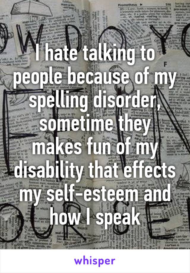 I hate talking to people because of my spelling disorder, sometime they makes fun of my disability that effects my self-esteem and how I speak