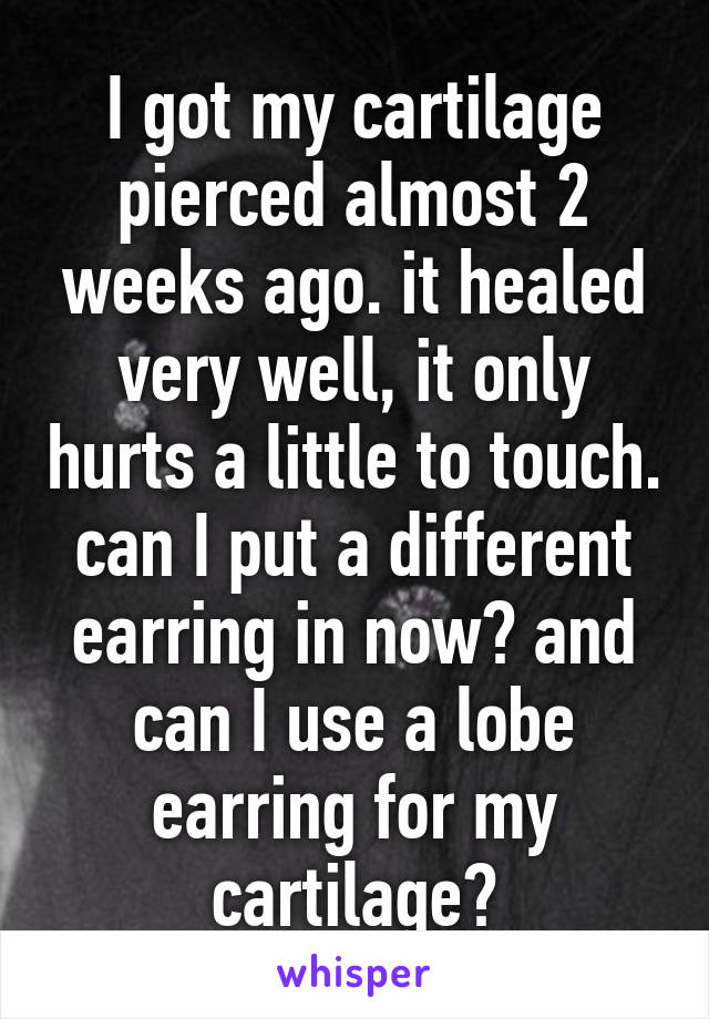 I got my cartilage pierced almost 2 weeks ago. it healed very well, it only hurts a little to touch. can I put a different earring in now? and can I use a lobe earring for my cartilage?