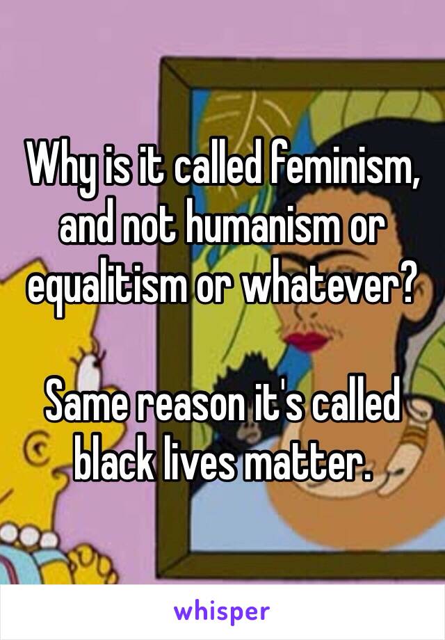 Why is it called feminism, and not humanism or equalitism or whatever?

Same reason it's called black lives matter. 