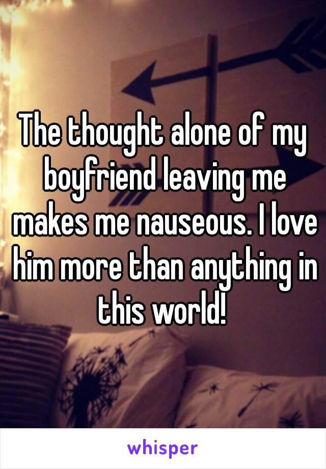 The thought alone of my boyfriend leaving me makes me nauseous. I love him more than anything in this world! 