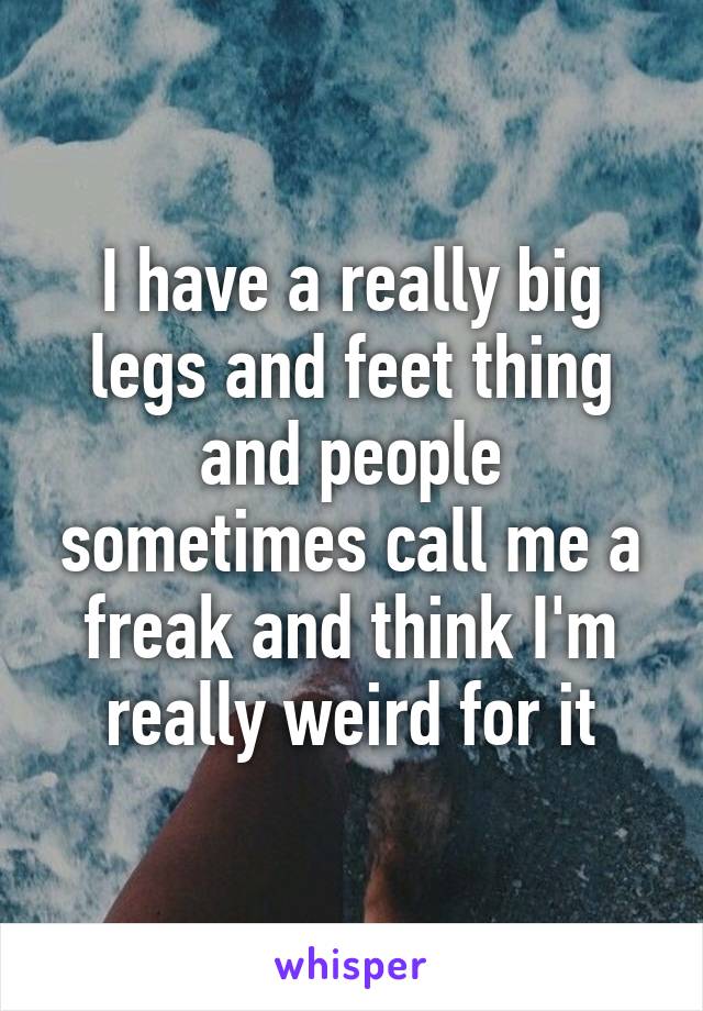 I have a really big legs and feet thing and people sometimes call me a freak and think I'm really weird for it