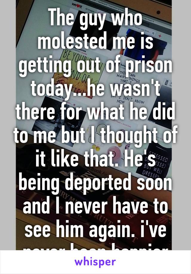 The guy who molested me is getting out of prison today...he wasn't there for what he did to me but I thought of it like that. He's being deported soon and I never have to see him again. i've never been happier