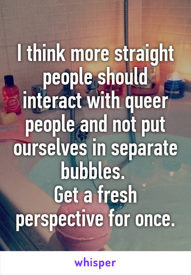 I think more straight people should interact with queer people and not put ourselves in separate bubbles. 
Get a fresh perspective for once.