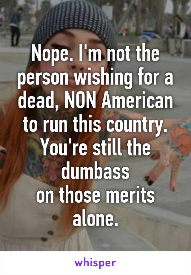 Nope. I'm not the person wishing for a dead, NON American to run this country.
You're still the dumbass
on those merits alone.