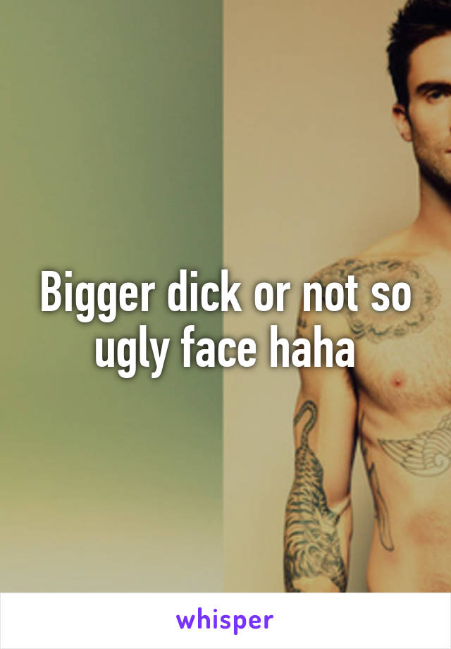 Bigger dick or not so ugly face haha
