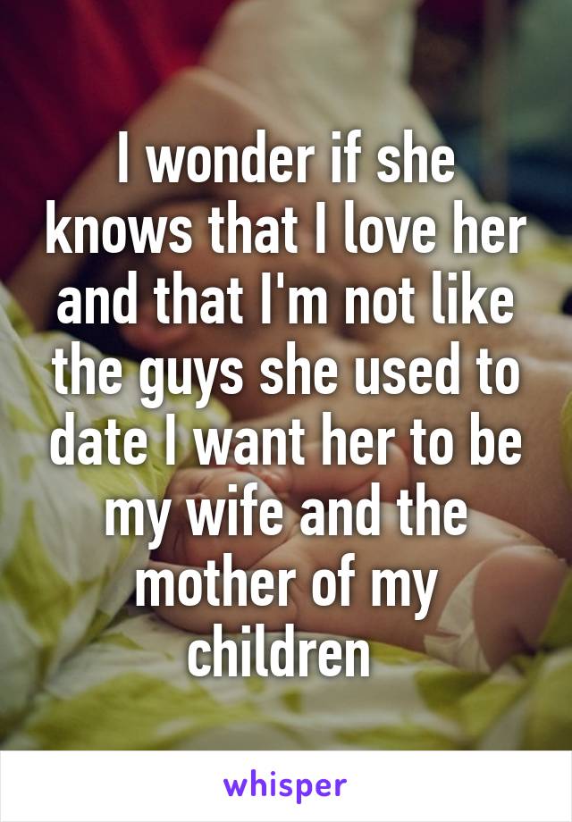 I wonder if she knows that I love her and that I'm not like the guys she used to date I want her to be my wife and the mother of my children 