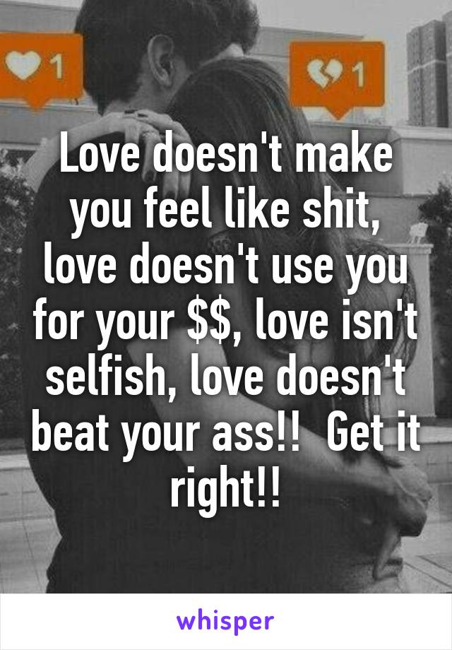 Love doesn't make you feel like shit, love doesn't use you for your $$, love isn't selfish, love doesn't beat your ass!!  Get it right!!