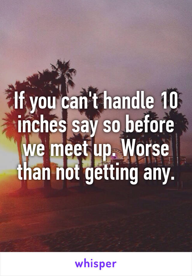 If you can't handle 10 inches say so before we meet up. Worse than not getting any.