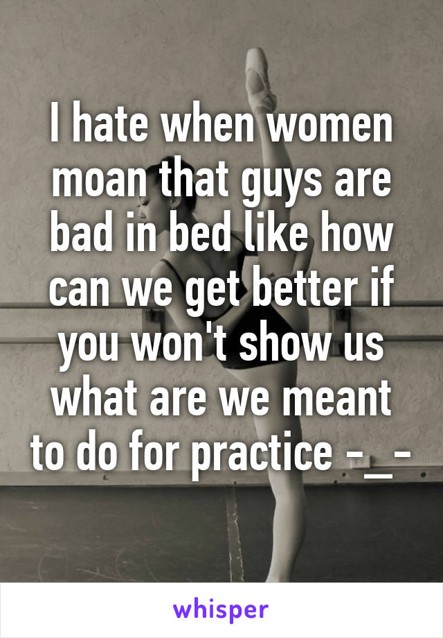 I hate when women moan that guys are bad in bed like how can we get better if you won't show us what are we meant to do for practice -_- 