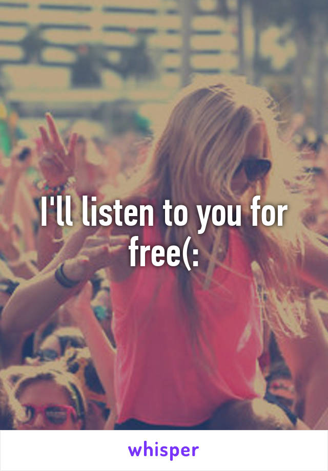 I'll listen to you for free(: