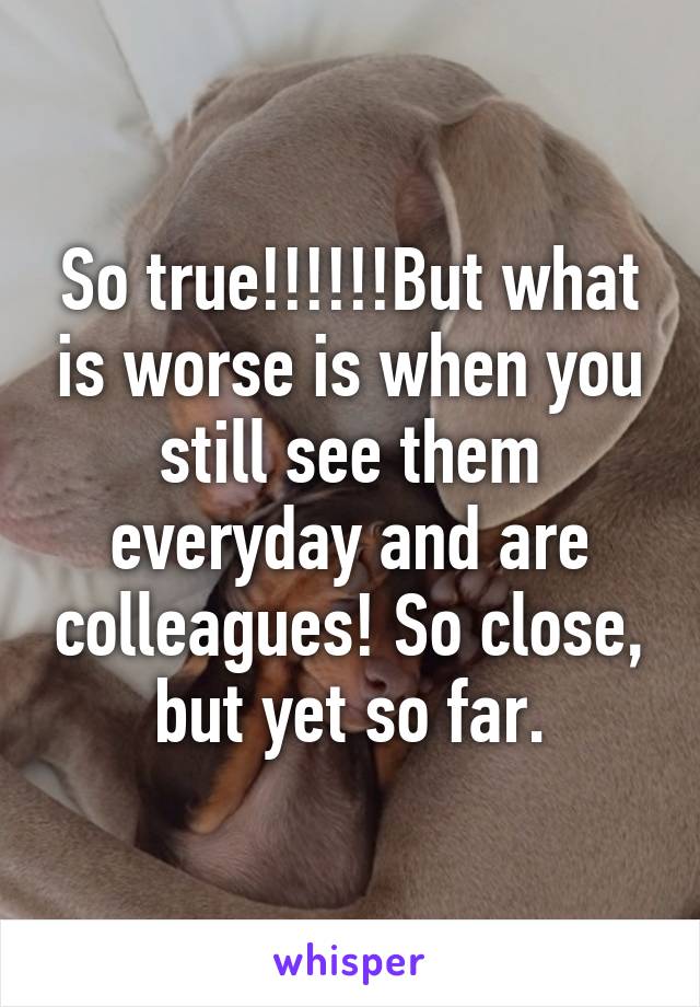 So true!!!!!!But what is worse is when you still see them everyday and are colleagues! So close, but yet so far.