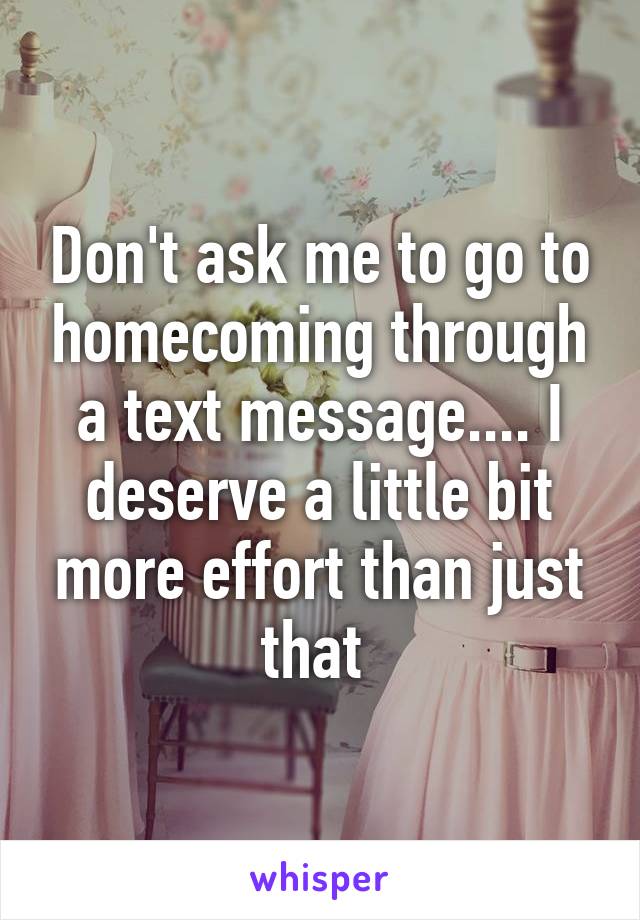 Don't ask me to go to homecoming through a text message.... I deserve a little bit more effort than just that 