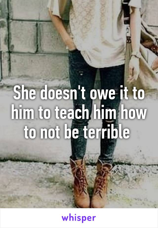 She doesn't owe it to him to teach him how to not be terrible 