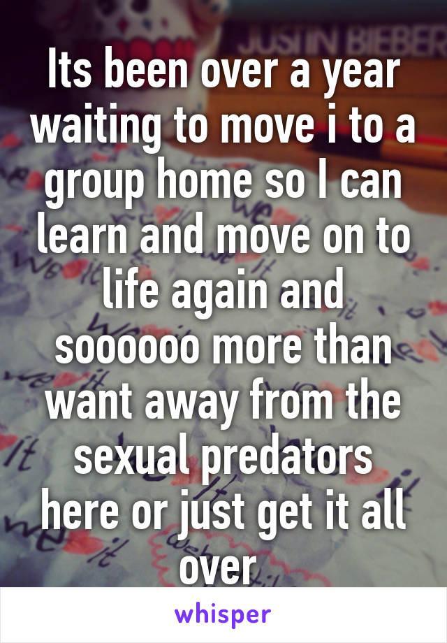 Its been over a year waiting to move i to a group home so I can learn and move on to life again and soooooo more than want away from the sexual predators here or just get it all over 