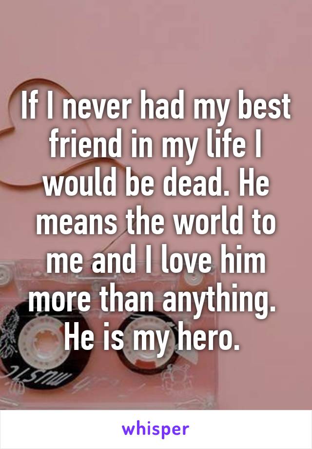 If I never had my best friend in my life I would be dead. He means the world to me and I love him more than anything. 
He is my hero. 