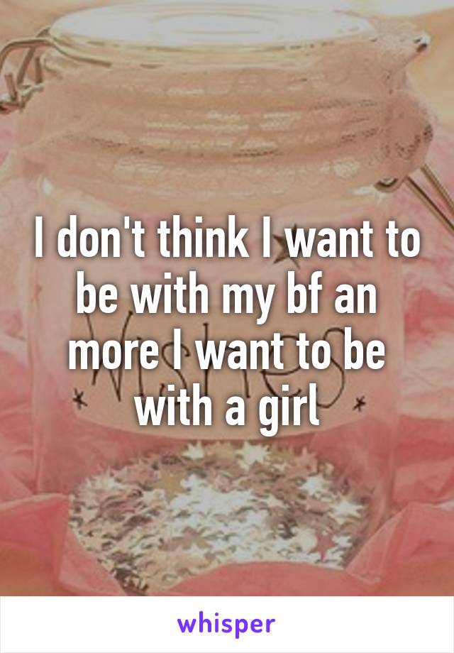 I don't think I want to be with my bf an more I want to be with a girl