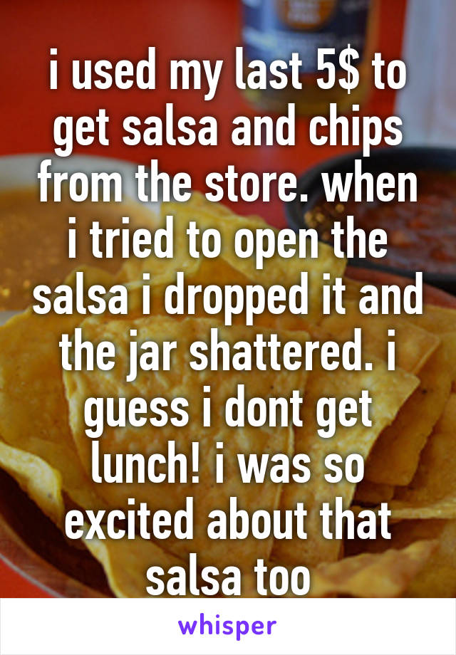 i used my last 5$ to get salsa and chips from the store. when i tried to open the salsa i dropped it and the jar shattered. i guess i dont get lunch! i was so excited about that salsa too