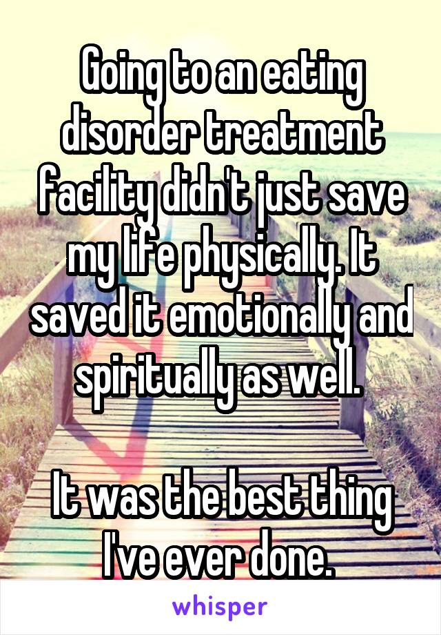 Going to an eating disorder treatment facility didn't just save my life physically. It saved it emotionally and spiritually as well. 

It was the best thing I've ever done. 