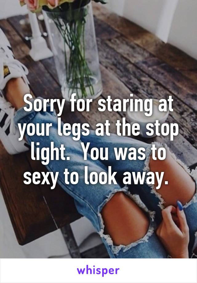 Sorry for staring at your legs at the stop light.  You was to sexy to look away. 