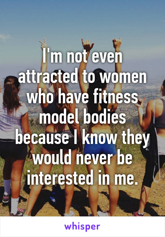 I'm not even attracted to women who have fitness model bodies because I know they would never be interested in me.