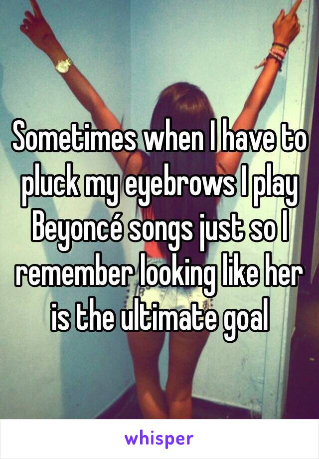 Sometimes when I have to pluck my eyebrows I play Beyoncé songs just so I remember looking like her is the ultimate goal