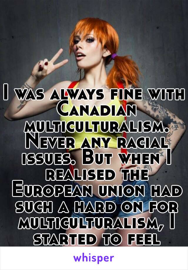 I was always fine with Canadian multiculturalism. Never any racial issues. But when I realised the European union had such a hard on for multiculturalism, I started to feel nervous...