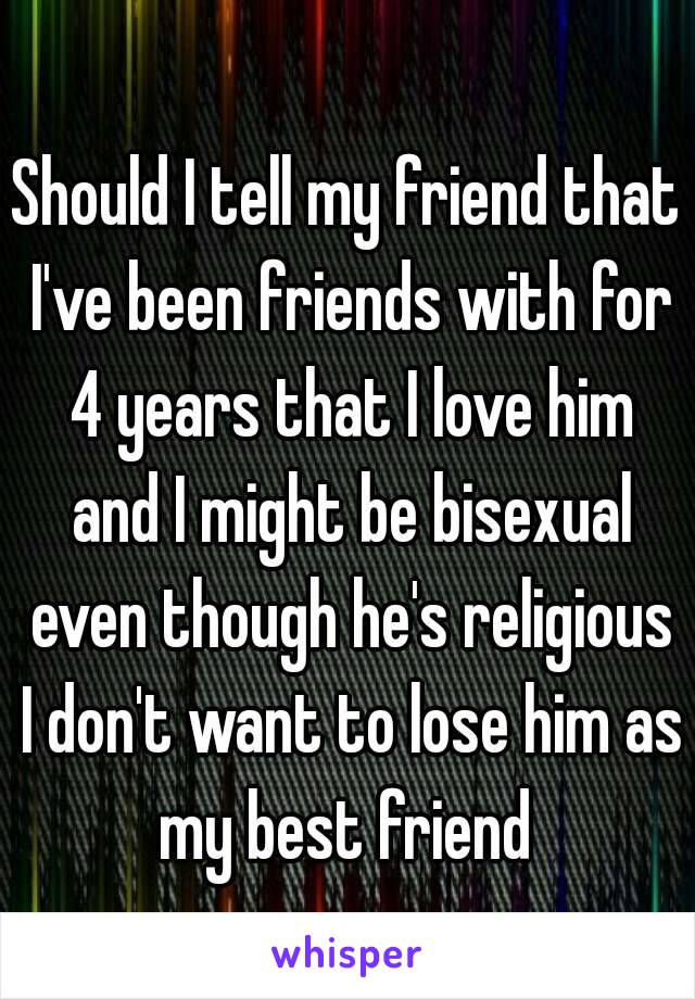 Should I tell my friend that I've been friends with for 4 years that I love him and I might be bisexual even though he's religious I don't want to lose him as my best friend 