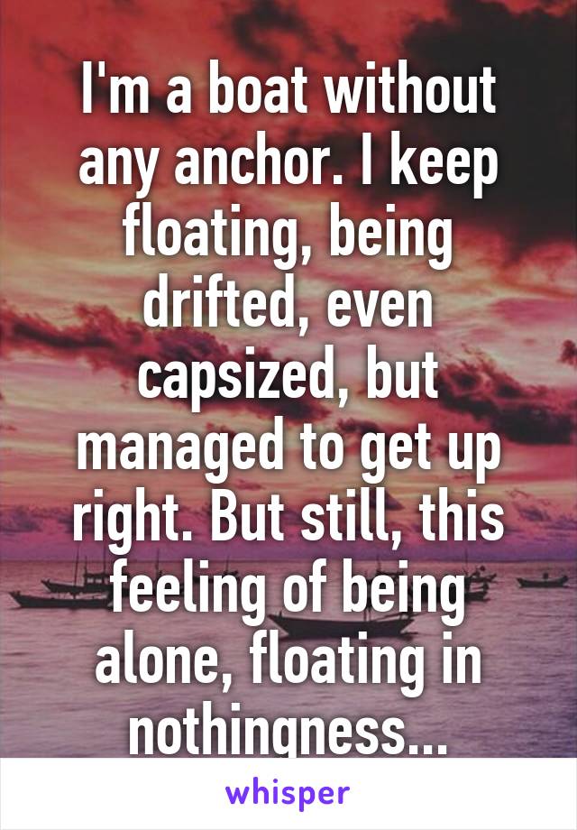 I'm a boat without any anchor. I keep floating, being drifted, even capsized, but managed to get up right. But still, this feeling of being alone, floating in nothingness...