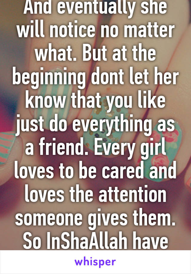 And eventually she will notice no matter what. But at the beginning dont let her know that you like just do everything as a friend. Every girl loves to be cared and loves the attention someone gives them. So InShaAllah have faith. 