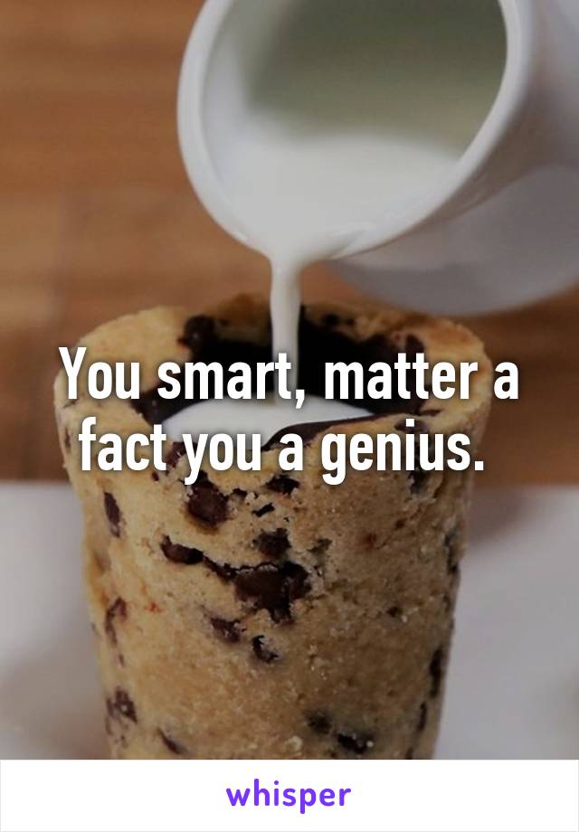 You smart, matter a fact you a genius. 