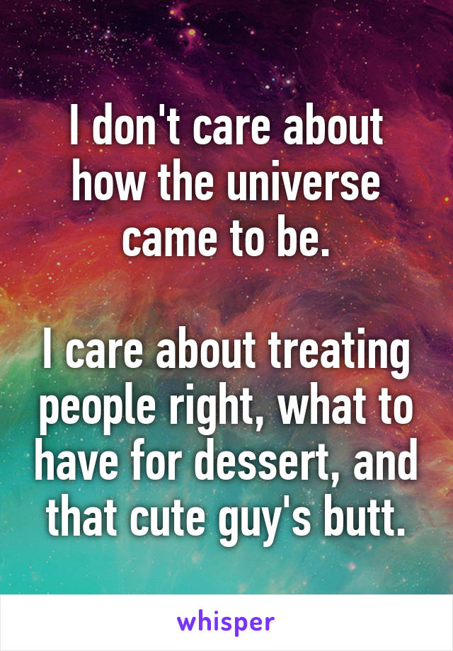 I don't care about how the universe came to be.

I care about treating people right, what to have for dessert, and that cute guy's butt.