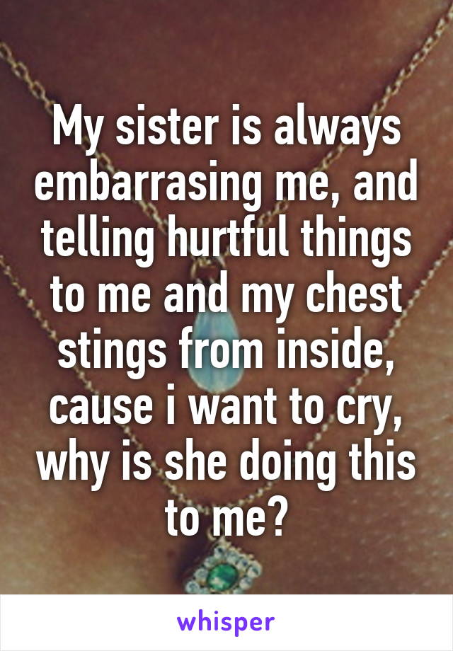 My sister is always embarrasing me, and telling hurtful things to me and my chest stings from inside, cause i want to cry, why is she doing this to me?